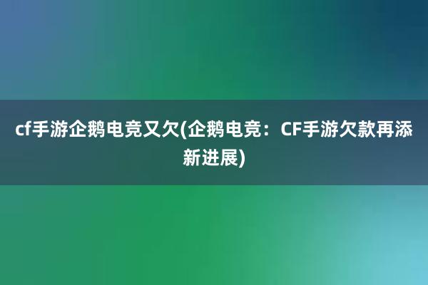 cf手游企鹅电竞又欠(企鹅电竞：CF手游欠款再添新进展)