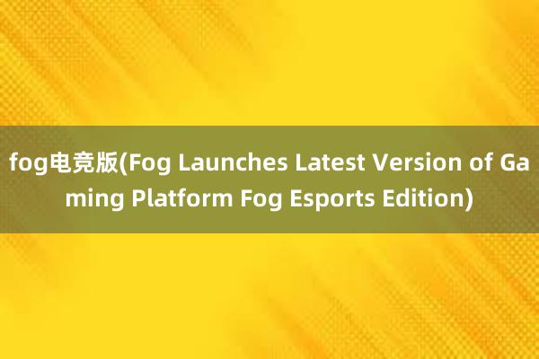 fog电竞版(Fog Launches Latest Version of Gaming Platform Fog Esports Edition)