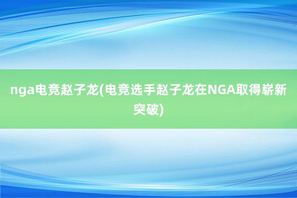 nga电竞赵子龙(电竞选手赵子龙在NGA取得崭新突破)