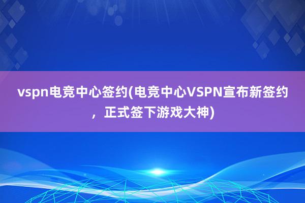 vspn电竞中心签约(电竞中心VSPN宣布新签约，正式签下游戏大神)