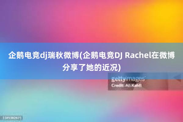 企鹅电竞dj瑞秋微博(企鹅电竞DJ Rachel在微博分享了她的近况)