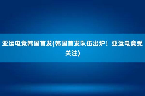 亚运电竞韩国首发(韩国首发队伍出炉！亚运电竞受关注)