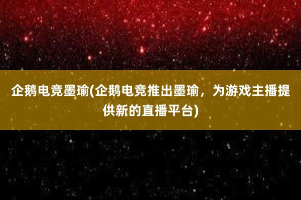 企鹅电竞墨瑜(企鹅电竞推出墨瑜，为游戏主播提供新的直播平台)