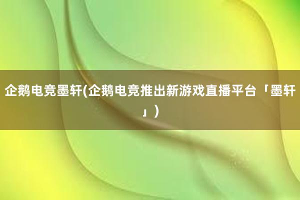 企鹅电竞墨轩(企鹅电竞推出新游戏直播平台「墨轩」)