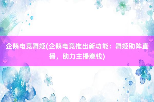 企鹅电竞舞姬(企鹅电竞推出新功能：舞姬助阵直播，助力主播赚钱)