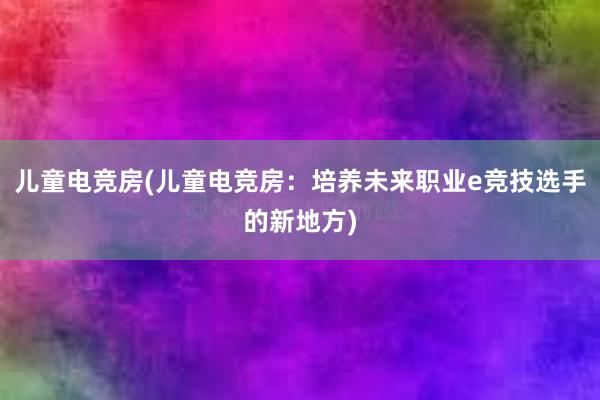 儿童电竞房(儿童电竞房：培养未来职业e竞技选手的新地方)