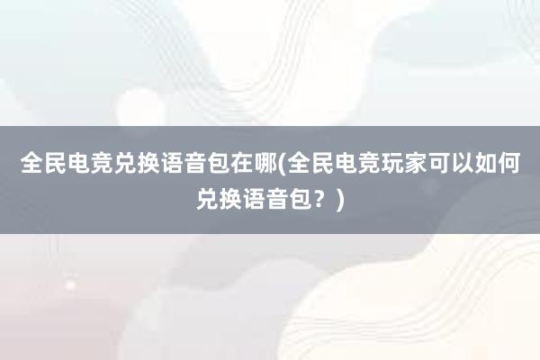 全民电竞兑换语音包在哪(全民电竞玩家可以如何兑换语音包？)