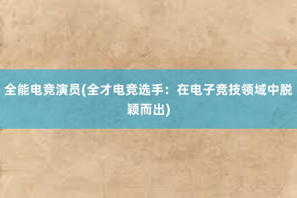 全能电竞演员(全才电竞选手：在电子竞技领域中脱颖而出)