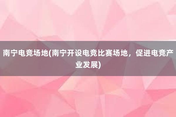 南宁电竞场地(南宁开设电竞比赛场地，促进电竞产业发展)