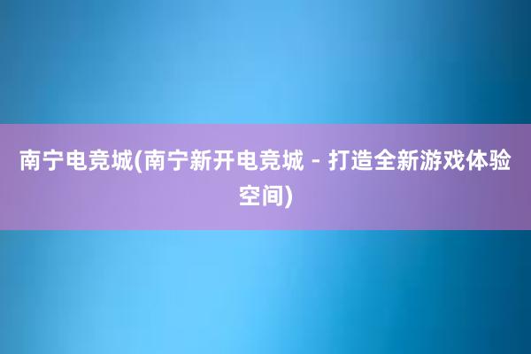 南宁电竞城(南宁新开电竞城 - 打造全新游戏体验空间)