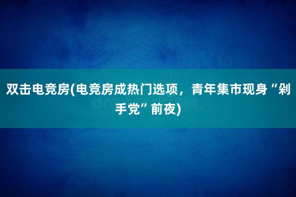 双击电竞房(电竞房成热门选项，青年集市现身“剁手党”前夜)