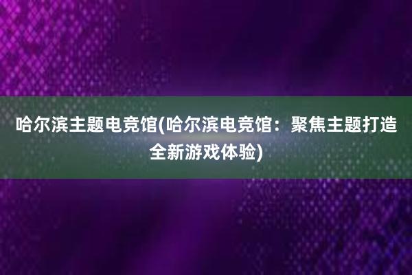 哈尔滨主题电竞馆(哈尔滨电竞馆：聚焦主题打造全新游戏体验)