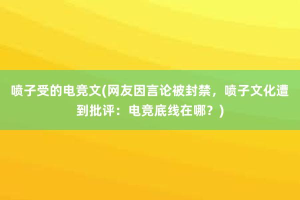 喷子受的电竞文(网友因言论被封禁，喷子文化遭到批评：电竞底线在哪？)