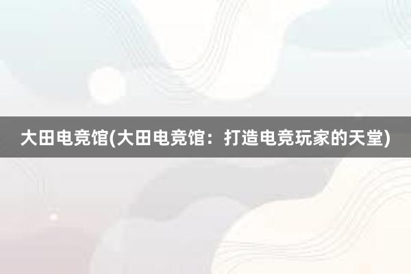 大田电竞馆(大田电竞馆：打造电竞玩家的天堂)