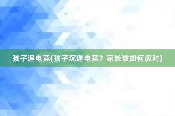 孩子追电竞(孩子沉迷电竞？家长该如何应对)