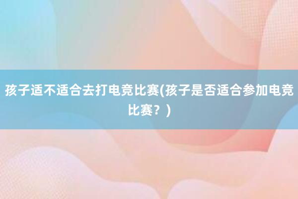 孩子适不适合去打电竞比赛(孩子是否适合参加电竞比赛？)