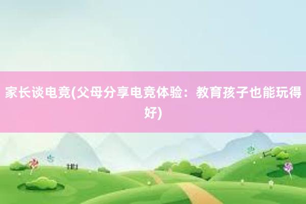 家长谈电竞(父母分享电竞体验：教育孩子也能玩得好)