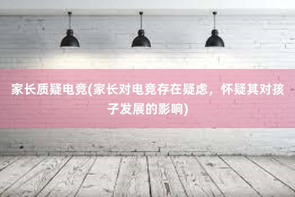 家长质疑电竞(家长对电竞存在疑虑，怀疑其对孩子发展的影响)