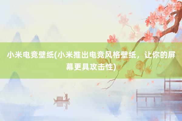 小米电竞壁纸(小米推出电竞风格壁纸，让你的屏幕更具攻击性)