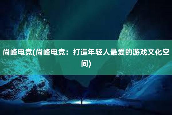 尚峰电竞(尚峰电竞：打造年轻人最爱的游戏文化空间)