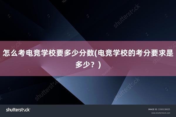 怎么考电竞学校要多少分数(电竞学校的考分要求是多少？)