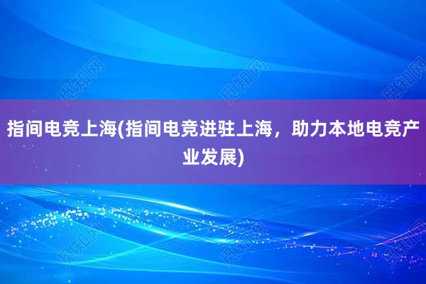 指间电竞上海(指间电竞进驻上海，助力本地电竞产业发展)