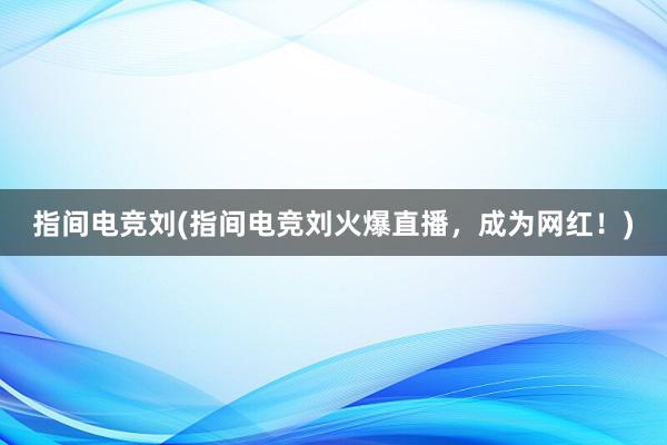 指间电竞刘(指间电竞刘火爆直播，成为网红！)