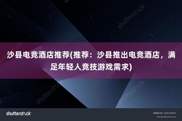 沙县电竞酒店推荐(推荐：沙县推出电竞酒店，满足年轻人竞技游戏需求)