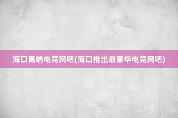 海口高端电竞网吧(海口推出最豪华电竞网吧)