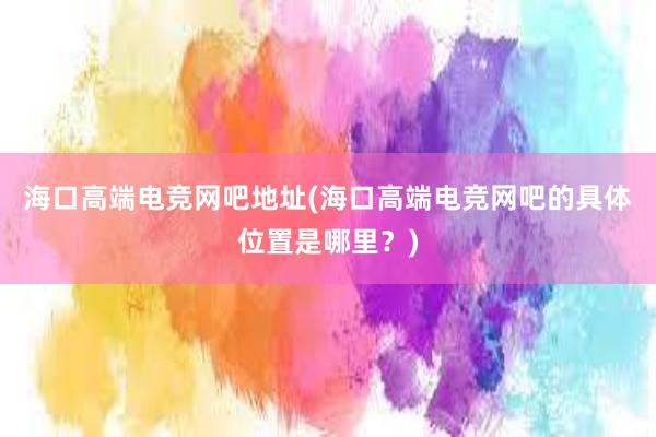 海口高端电竞网吧地址(海口高端电竞网吧的具体位置是哪里？)