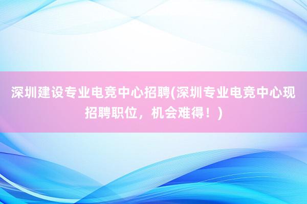 深圳建设专业电竞中心招聘(深圳专业电竞中心现招聘职位，机会难得！)