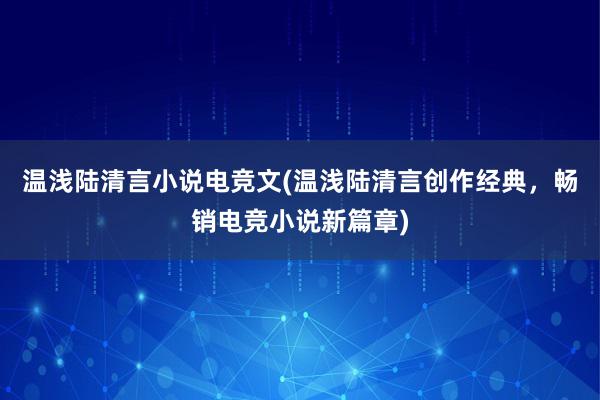 温浅陆清言小说电竞文(温浅陆清言创作经典，畅销电竞小说新篇章)