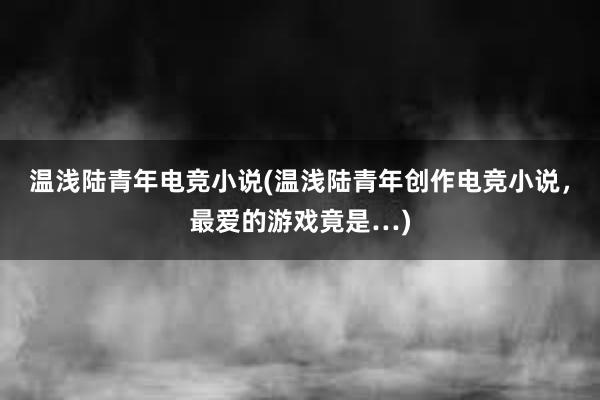 温浅陆青年电竞小说(温浅陆青年创作电竞小说，最爱的游戏竟是…)