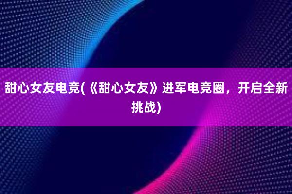 甜心女友电竞(《甜心女友》进军电竞圈，开启全新挑战)