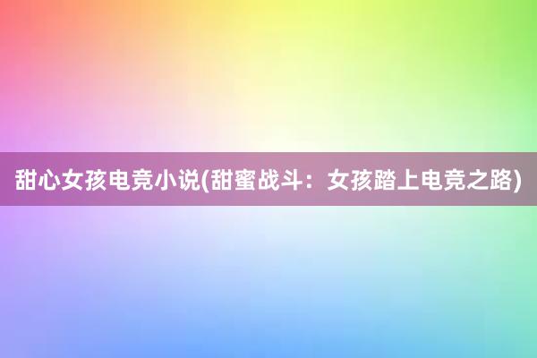 甜心女孩电竞小说(甜蜜战斗：女孩踏上电竞之路)