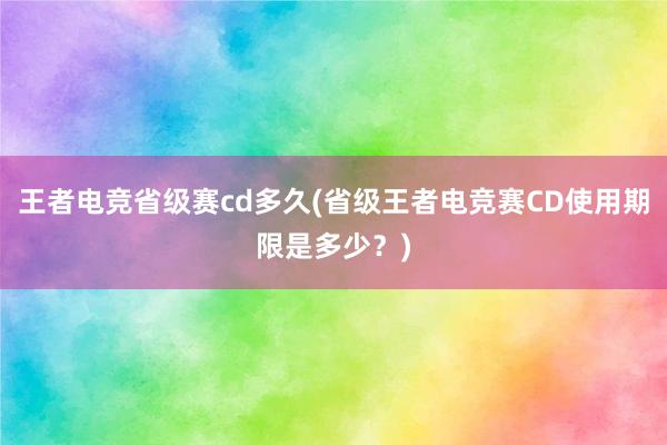 王者电竞省级赛cd多久(省级王者电竞赛CD使用期限是多少？)