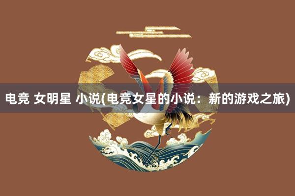 电竞 女明星 小说(电竞女星的小说：新的游戏之旅)