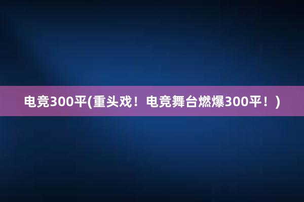 电竞300平(重头戏！电竞舞台燃爆300平！)