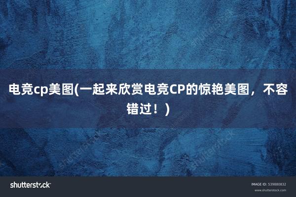 电竞cp美图(一起来欣赏电竞CP的惊艳美图，不容错过！)