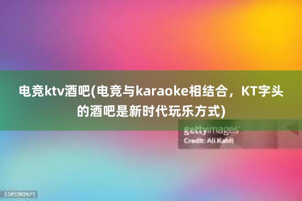 电竞ktv酒吧(电竞与karaoke相结合，KT字头的酒吧是新时代玩乐方式)