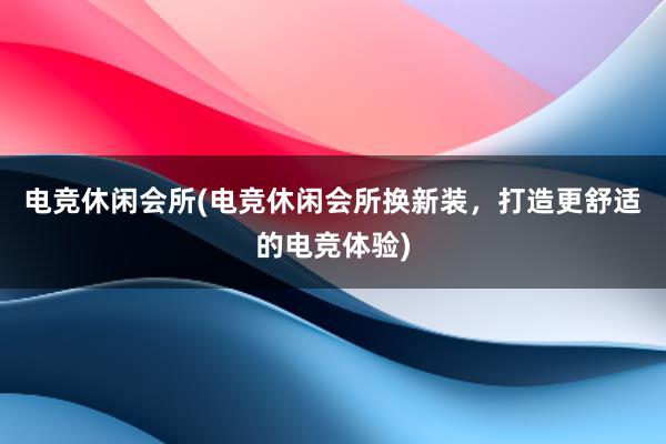 电竞休闲会所(电竞休闲会所换新装，打造更舒适的电竞体验)