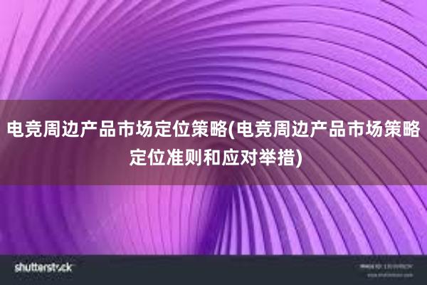 电竞周边产品市场定位策略(电竞周边产品市场策略 定位准则和应对举措)