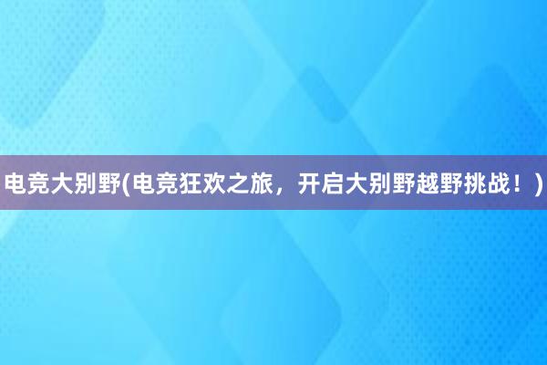 电竞大别野(电竞狂欢之旅，开启大别野越野挑战！)