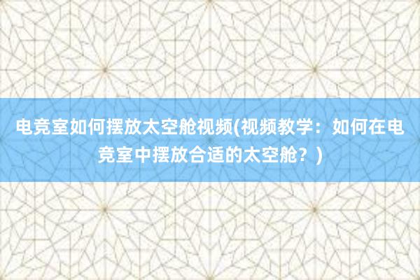 电竞室如何摆放太空舱视频(视频教学：如何在电竞室中摆放合适的太空舱？)