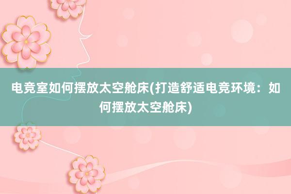 电竞室如何摆放太空舱床(打造舒适电竞环境：如何摆放太空舱床)