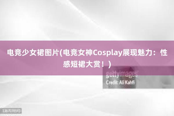 电竞少女裙图片(电竞女神Cosplay展现魅力：性感短裙大赏！)