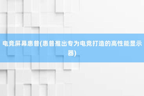 电竞屏幕惠普(惠普推出专为电竞打造的高性能显示器)