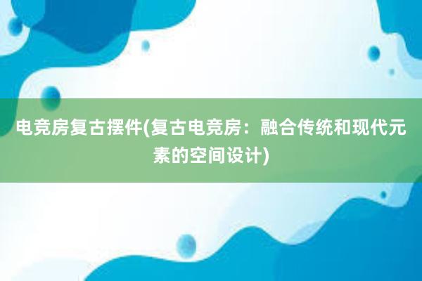 电竞房复古摆件(复古电竞房：融合传统和现代元素的空间设计)