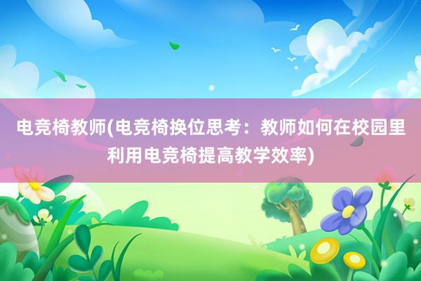 电竞椅教师(电竞椅换位思考：教师如何在校园里利用电竞椅提高教学效率)