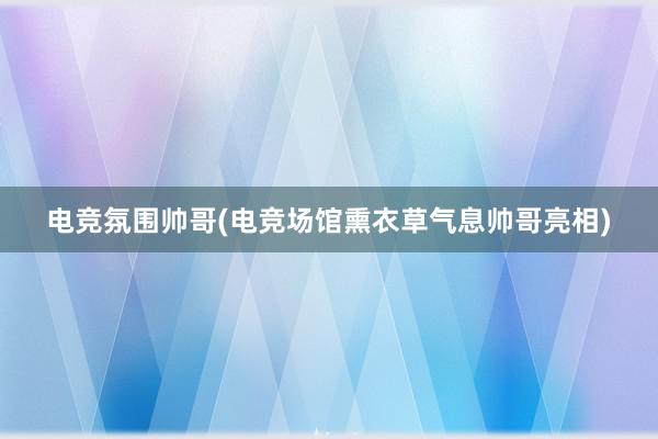 电竞氛围帅哥(电竞场馆熏衣草气息帅哥亮相)